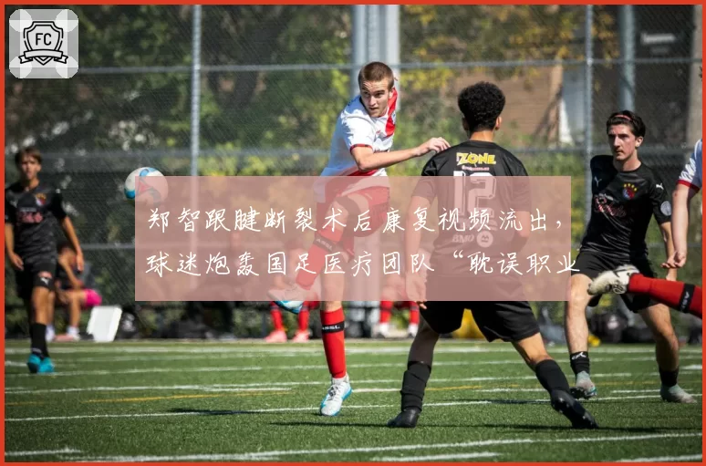 郑智跟腱断裂术后康复视频流出,球迷炮轰国足医疗团队“耽误职业生涯”