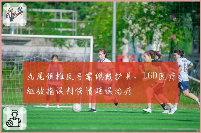 九尾颈椎反弓需佩戴护具，LGD医疗组被指误判伤情延误治疗