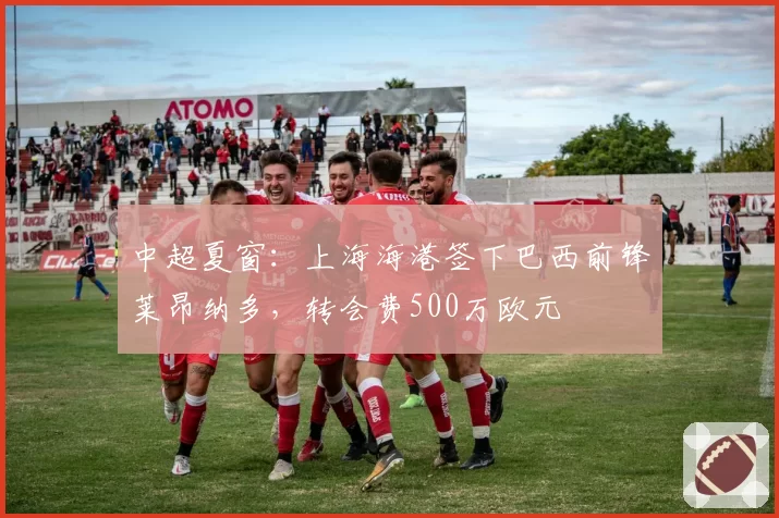 中超夏窗：上海海港签下巴西前锋莱昂纳多，转会费500万欧元