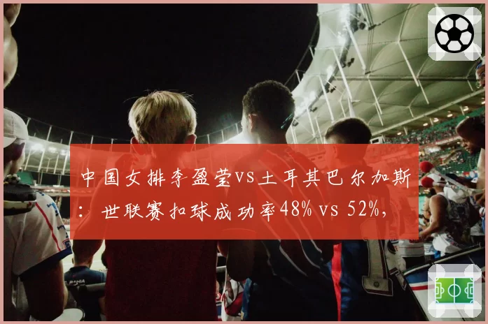 中国女排李盈莹vs土耳其巴尔加斯：世联赛扣球成功率48% vs 52%，拦网预判成制胜关键