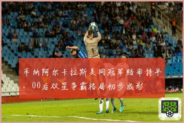 辛纳阿尔卡拉斯美网冠军赔率持平,00后双星争霸格局初步成形
