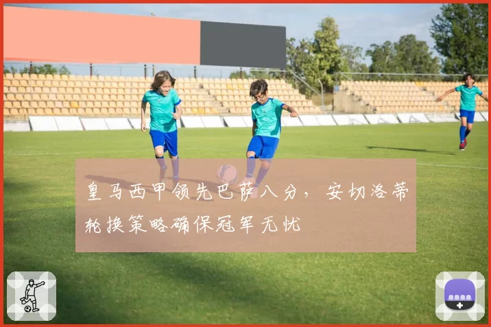皇马西甲领先巴萨八分，安切洛蒂轮换策略确保冠军无忧