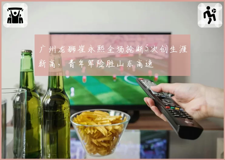 广州龙狮崔永熙全场抢断5次创生涯新高，青年军险胜山东高速