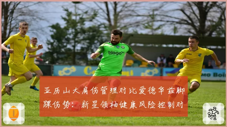 亚历山大肩伤管理对比爱德华兹脚踝伤势：新星领袖健康风险控制对比