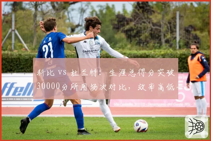 科比 vs 杜兰特：生涯总得分突破30000分所用场次对比，效率高低一目了然