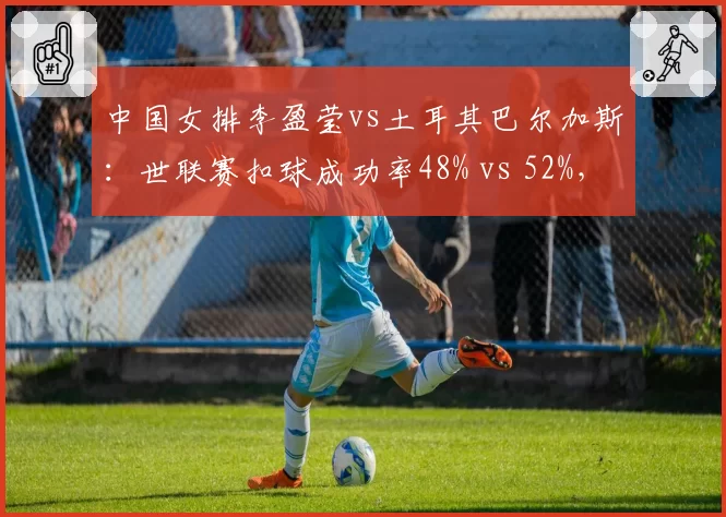 中国女排李盈莹vs土耳其巴尔加斯：世联赛扣球成功率48% vs 52%，拦网预判成制胜关键