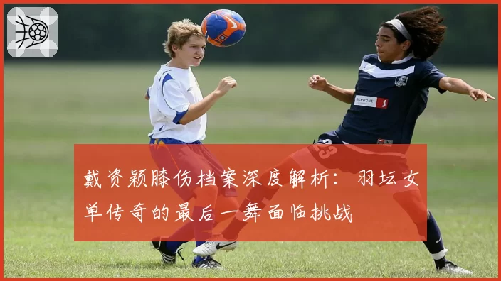 戴资颖膝伤档案深度解析：羽坛女单传奇的最后一舞面临挑战