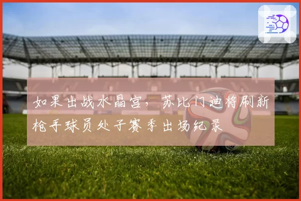 如果出战水晶宫，苏比门迪将刷新枪手球员处子赛季出场纪录