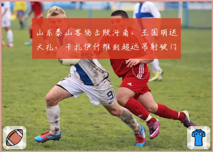 山东泰山客场击败河南,王国明送大礼,卡扎伊什维利超远吊射破门