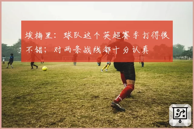 埃梅里：球队这个英超赛季打得很不错；对两条战线都十分认真