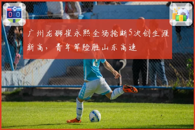 广州龙狮崔永熙全场抢断5次创生涯新高，青年军险胜山东高速