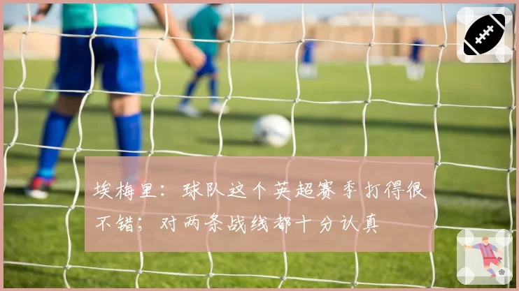 埃梅里：球队这个英超赛季打得很不错；对两条战线都十分认真
