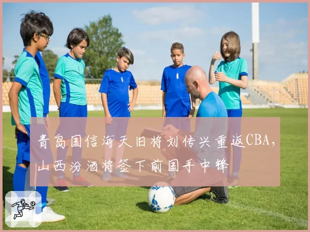青岛国信海天旧将刘传兴重返CBA，山西汾酒将签下前国手中锋