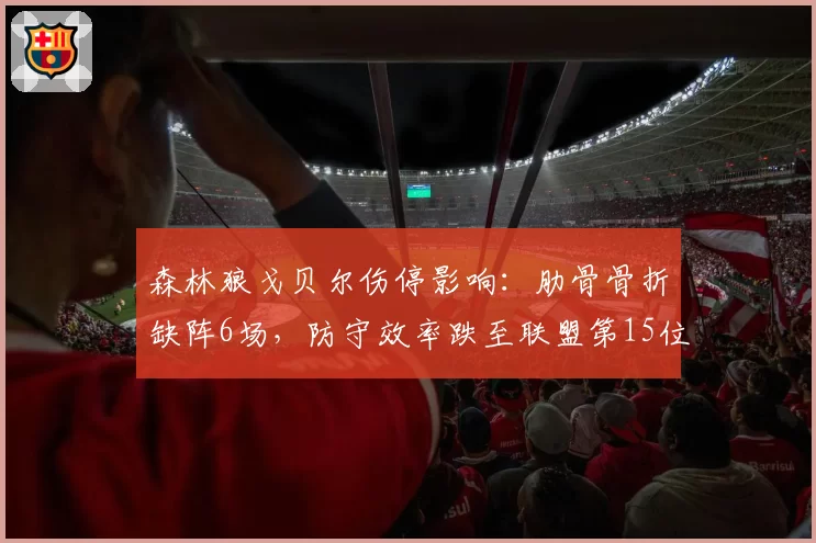 森林狼戈贝尔伤停影响：肋骨骨折缺阵6场，防守效率跌至联盟第15位