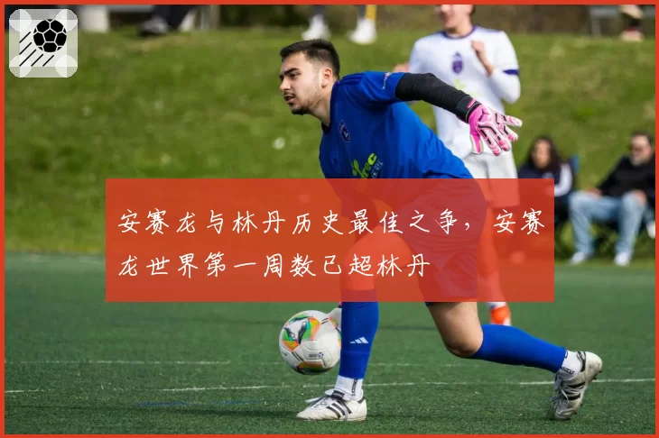 安赛龙与林丹历史最佳之争，安赛龙世界第一周数已超林丹