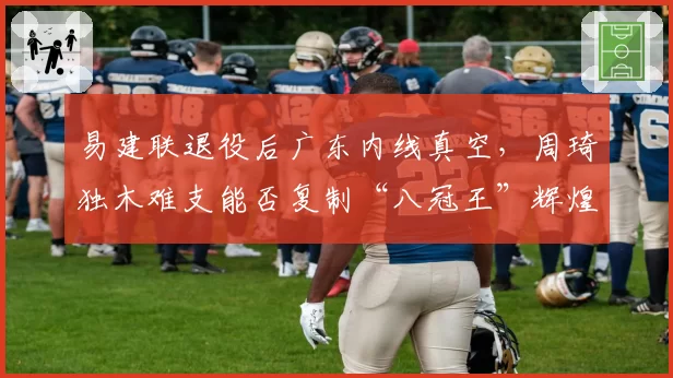 易建联退役后广东内线真空，周琦独木难支能否复制“八冠王”辉煌？