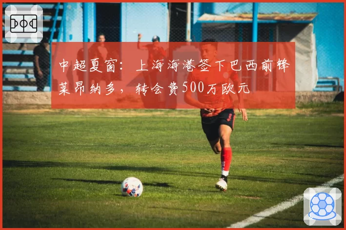中超夏窗：上海海港签下巴西前锋莱昂纳多，转会费500万欧元