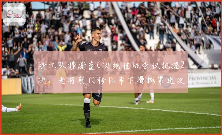 浙江队穆谢奎6次绝佳机会仅把握2次,老将射门转化率下滑拖累进攻