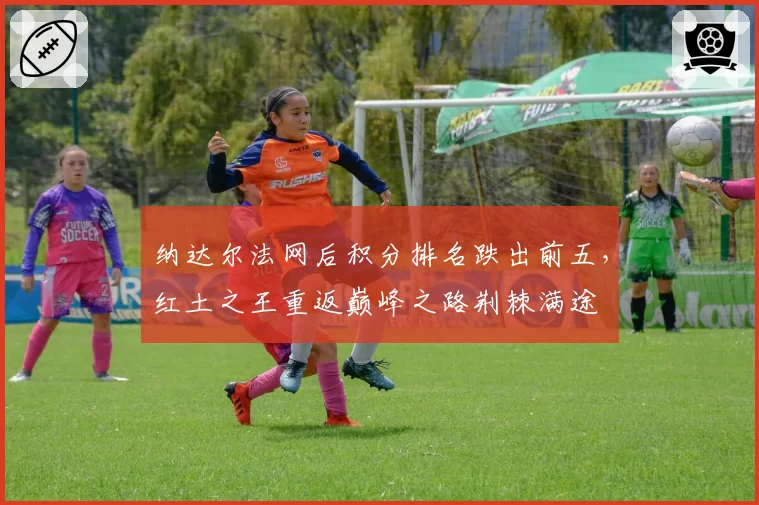 纳达尔法网后积分排名跌出前五，红土之王重返巅峰之路荆棘满途