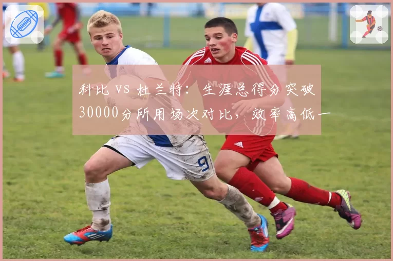 科比 vs 杜兰特：生涯总得分突破30000分所用场次对比，效率高低一目了然