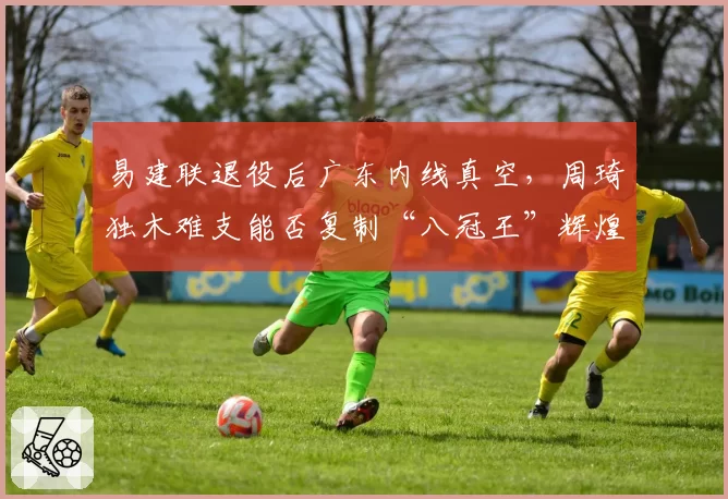 易建联退役后广东内线真空，周琦独木难支能否复制“八冠王”辉煌？