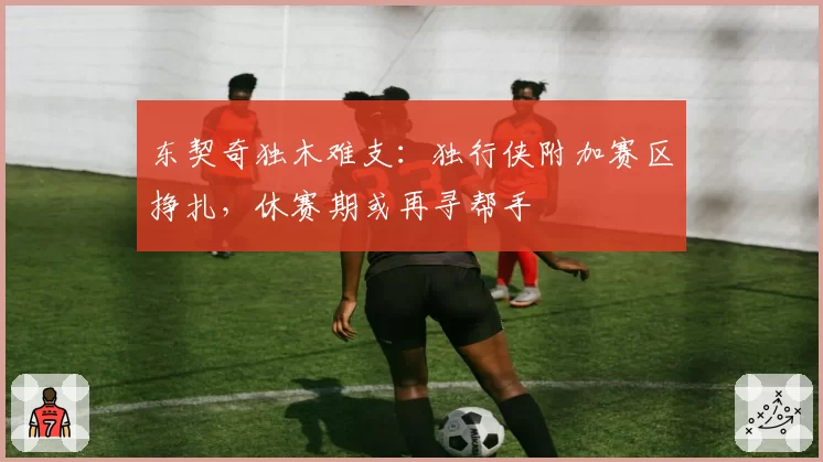 东契奇独木难支：独行侠附加赛区挣扎，休赛期或再寻帮手