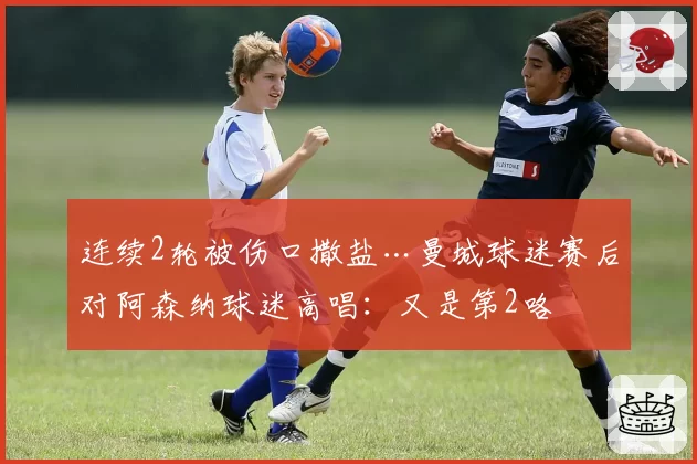 连续2轮被伤口撒盐…曼城球迷赛后对阿森纳球迷高唱：又是第2咯