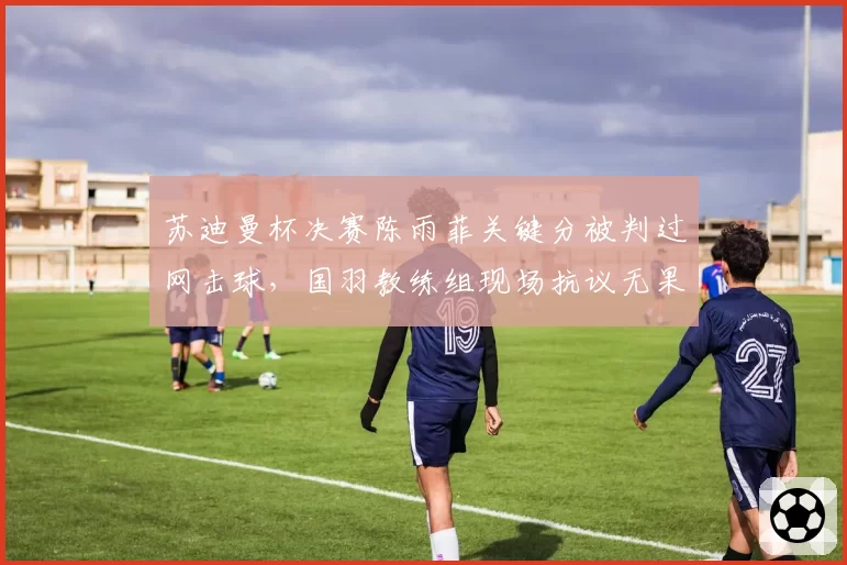 苏迪曼杯决赛陈雨菲关键分被判过网击球，国羽教练组现场抗议无果