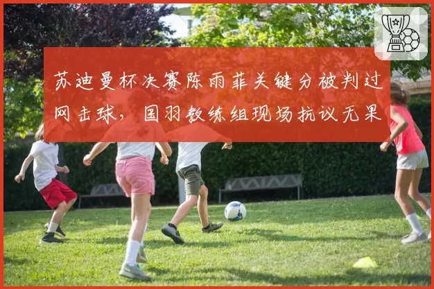 苏迪曼杯决赛陈雨菲关键分被判过网击球，国羽教练组现场抗议无果
