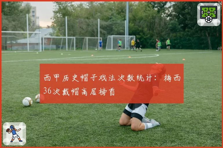西甲历史帽子戏法次数统计：梅西36次戴帽高居榜首