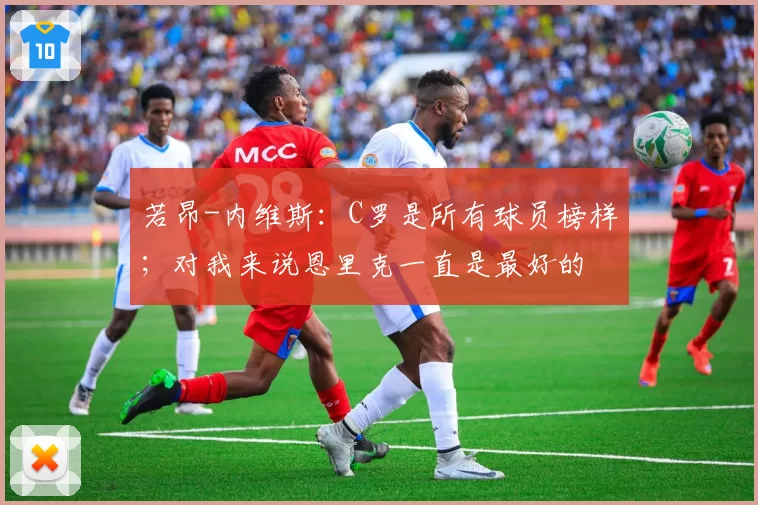 若昂-内维斯:C罗是所有球员榜样;对我来说恩里克一直是最好的