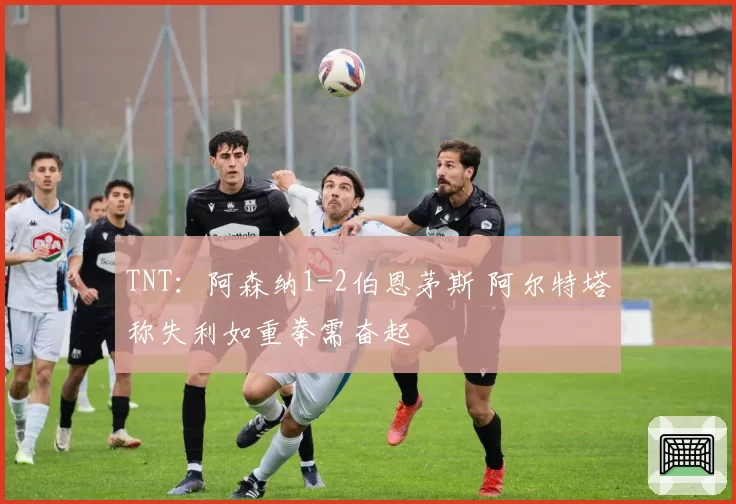 TNT:阿森纳1-2伯恩茅斯 阿尔特塔称失利如重拳需奋起