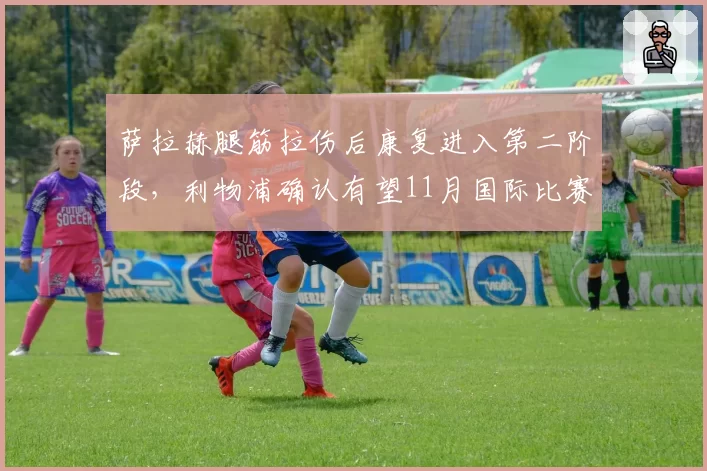 萨拉赫腿筋拉伤后康复进入第二阶段，利物浦确认有望11月国际比赛日后回归